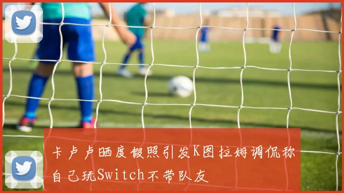 卡卢卢晒度假照引发K图拉姆调侃称自己玩Switch不带队友