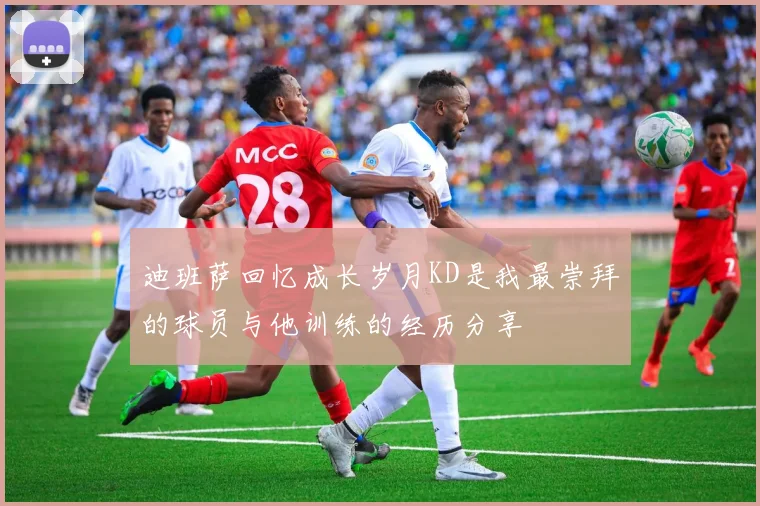 迪班萨回忆成长岁月KD是我最崇拜的球员与他训练的经历分享