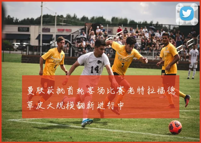 曼联获批首轮客场比赛老特拉福德草皮大规模翻新进行中