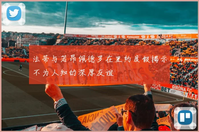 法蒂与若昂佩德罗在里约度假揭示不为人知的深厚友谊