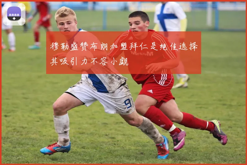 穆勒盛赞布朗加盟拜仁是绝佳选择其吸引力不容小觑