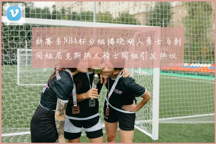 新赛季NBA杯分组揭晓湖人勇士马刺同组尼克斯热火骑士同组引发热议