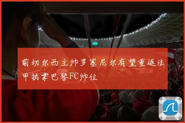前切尔西主帅罗塞尼尔有望重返法甲执掌巴黎FC帅位