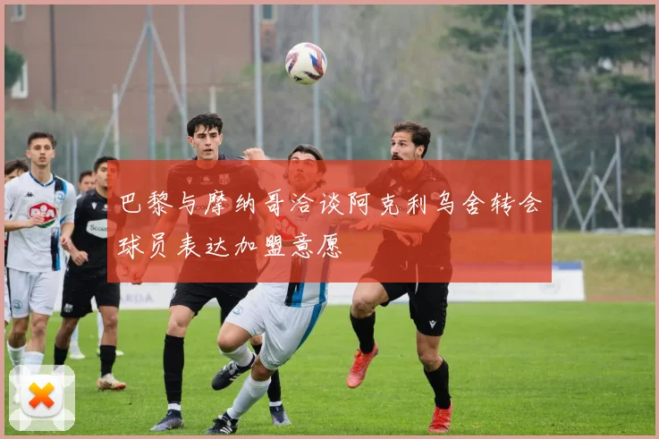 巴黎与摩纳哥洽谈阿克利乌舍转会球员表达加盟意愿