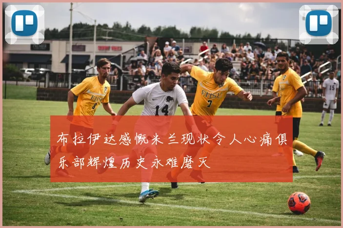布拉伊达感慨米兰现状令人心痛俱乐部辉煌历史永难磨灭