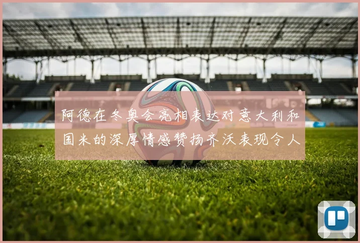 阿德在冬奥会亮相表达对意大利和国米的深厚情感赞扬齐沃表现令人惊喜