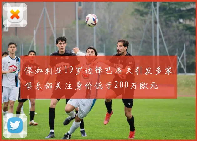 保加利亚19岁边锋巴洛夫引发多家俱乐部关注身价低于200万欧元