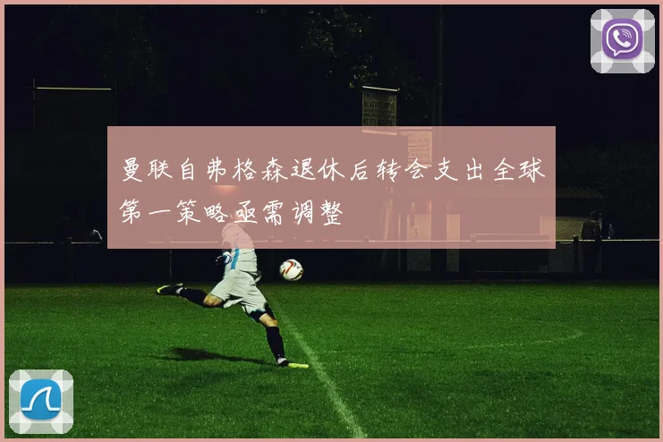 曼联自弗格森退休后转会支出全球第一策略亟需调整