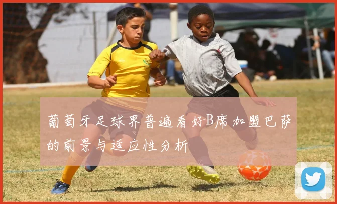 葡萄牙足球界普遍看好B席加盟巴萨的前景与适应性分析