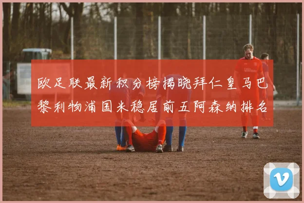 欧足联最新积分榜揭晓拜仁皇马巴黎利物浦国米稳居前五阿森纳排名第七